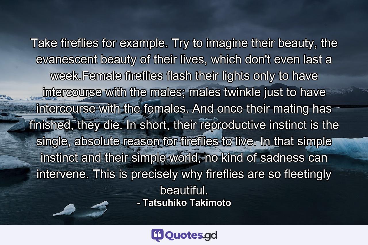 Take fireflies for example. Try to imagine their beauty, the evanescent beauty of their lives, which don't even last a week.Female fireflies flash their lights only to have intercourse with the males; males twinkle just to have intercourse with the females. And once their mating has finished, they die. In short, their reproductive instinct is the single, absolute reason for fireflies to live. In that simple instinct and their simple world, no kind of sadness can intervene. This is precisely why fireflies are so fleetingly beautiful. - Quote by Tatsuhiko Takimoto