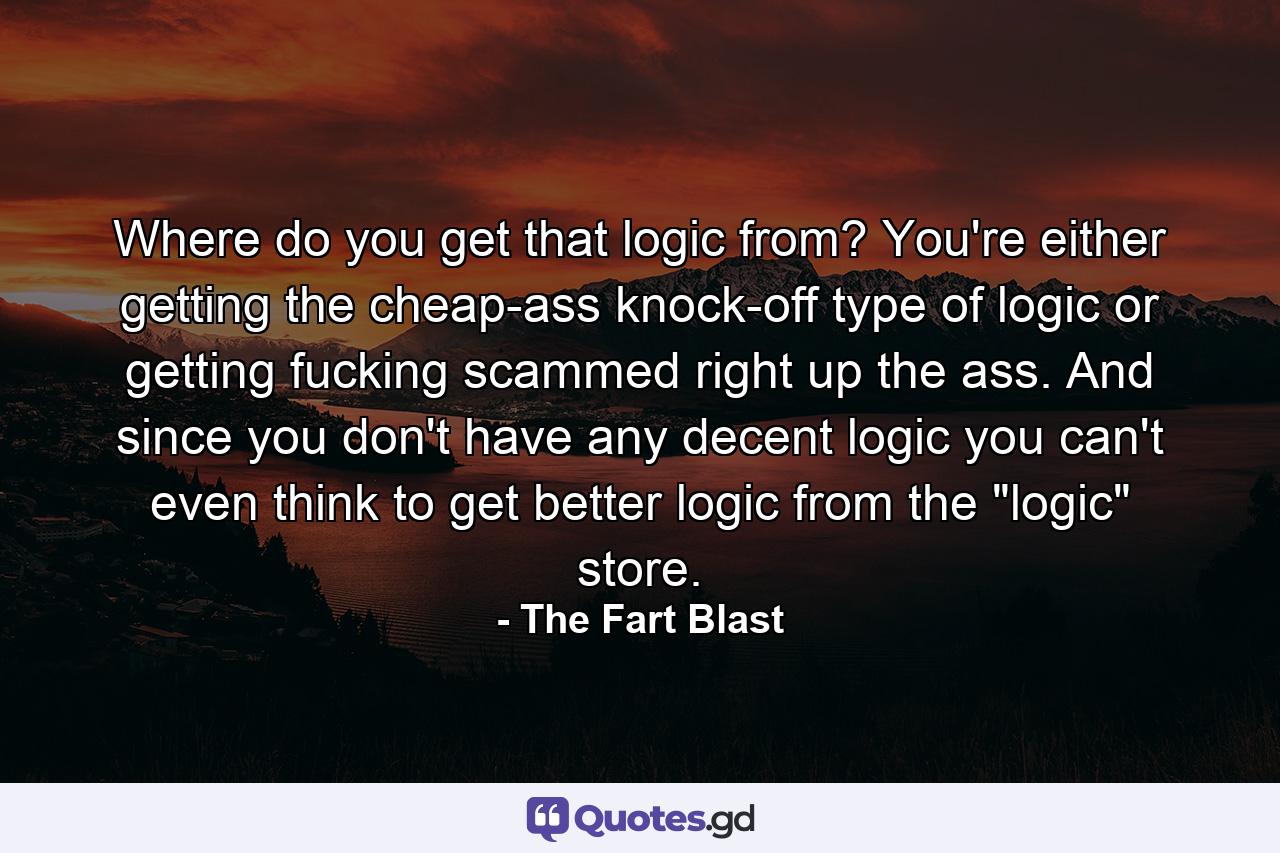 Where do you get that logic from? You're either getting the cheap-ass knock-off type of logic or getting fucking scammed right up the ass. And since you don't have any decent logic you can't even think to get better logic from the 