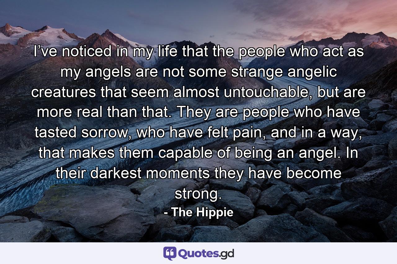 I’ve noticed in my life that the people who act as my angels are not some strange angelic creatures that seem almost untouchable, but are more real than that. They are people who have tasted sorrow, who have felt pain, and in a way, that makes them capable of being an angel. In their darkest moments they have become strong. - Quote by The Hippie