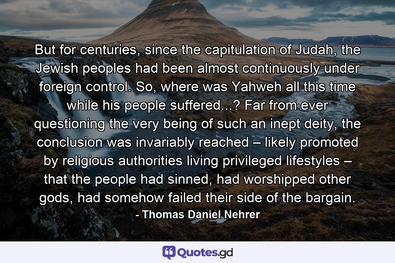 But for centuries, since the capitulation of Judah, the Jewish peoples had been almost continuously under foreign control. So, where was Yahweh all this time while his people suffered...? Far from ever questioning the very being of such an inept deity, the conclusion was invariably reached – likely promoted by religious authorities living privileged lifestyles – that the people had sinned, had worshipped other gods, had somehow failed their side of the bargain. - Quote by Thomas Daniel Nehrer