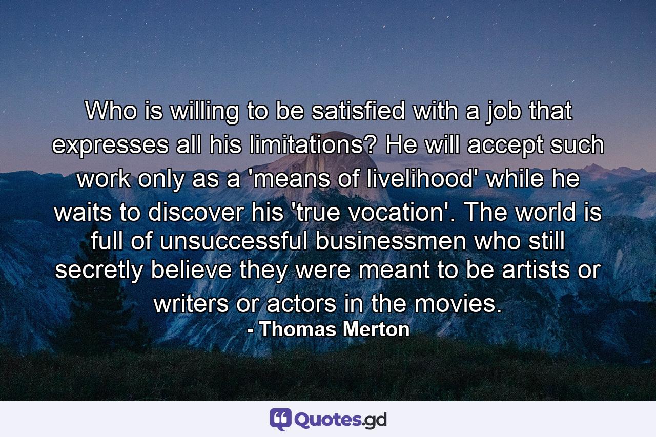 Who is willing to be satisfied with a job that expresses all his limitations? He will accept such work only as a 'means of livelihood' while he waits to discover his 'true vocation'. The world is full of unsuccessful businessmen who still secretly believe they were meant to be artists or writers or actors in the movies. - Quote by Thomas Merton