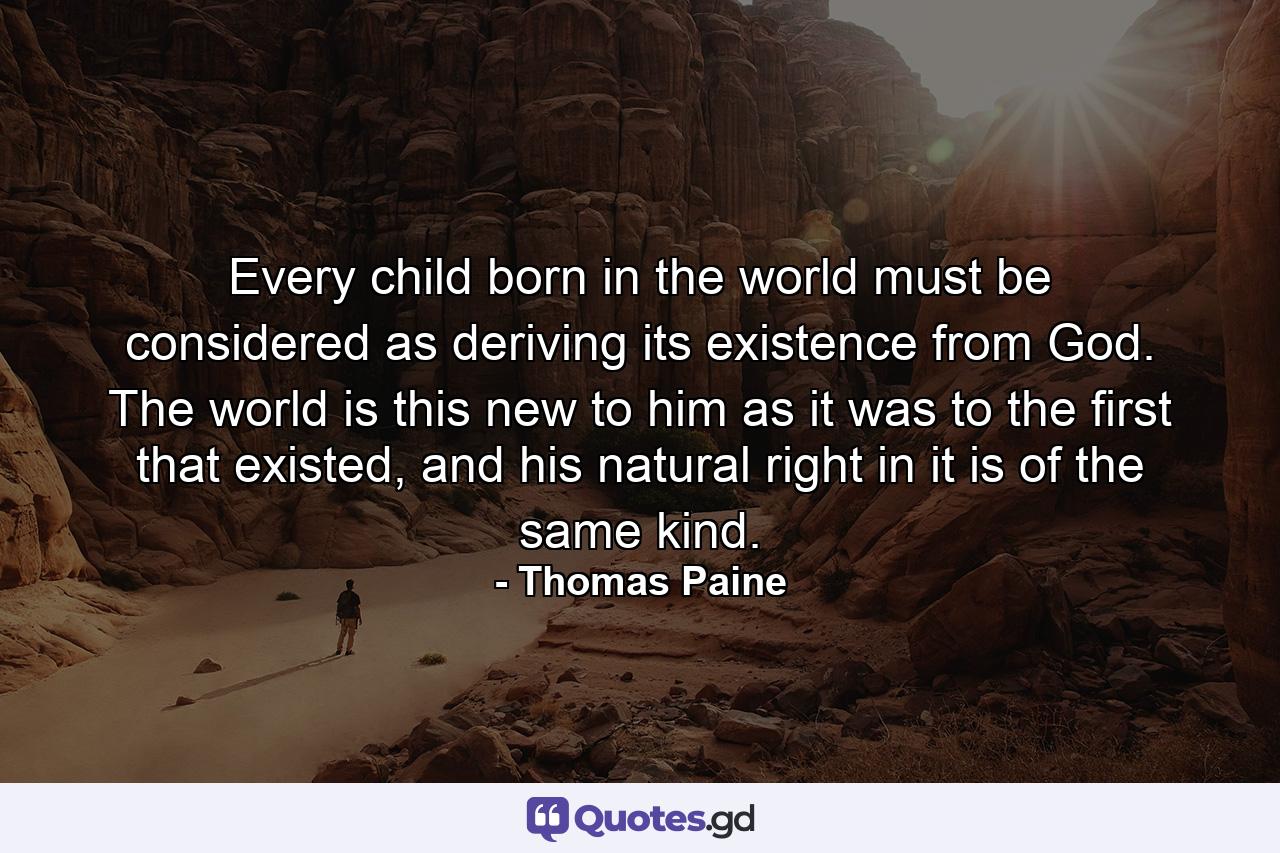 Every child born in the world must be considered as deriving its existence from God. The world is this new to him as it was to the first that existed, and his natural right in it is of the same kind. - Quote by Thomas Paine