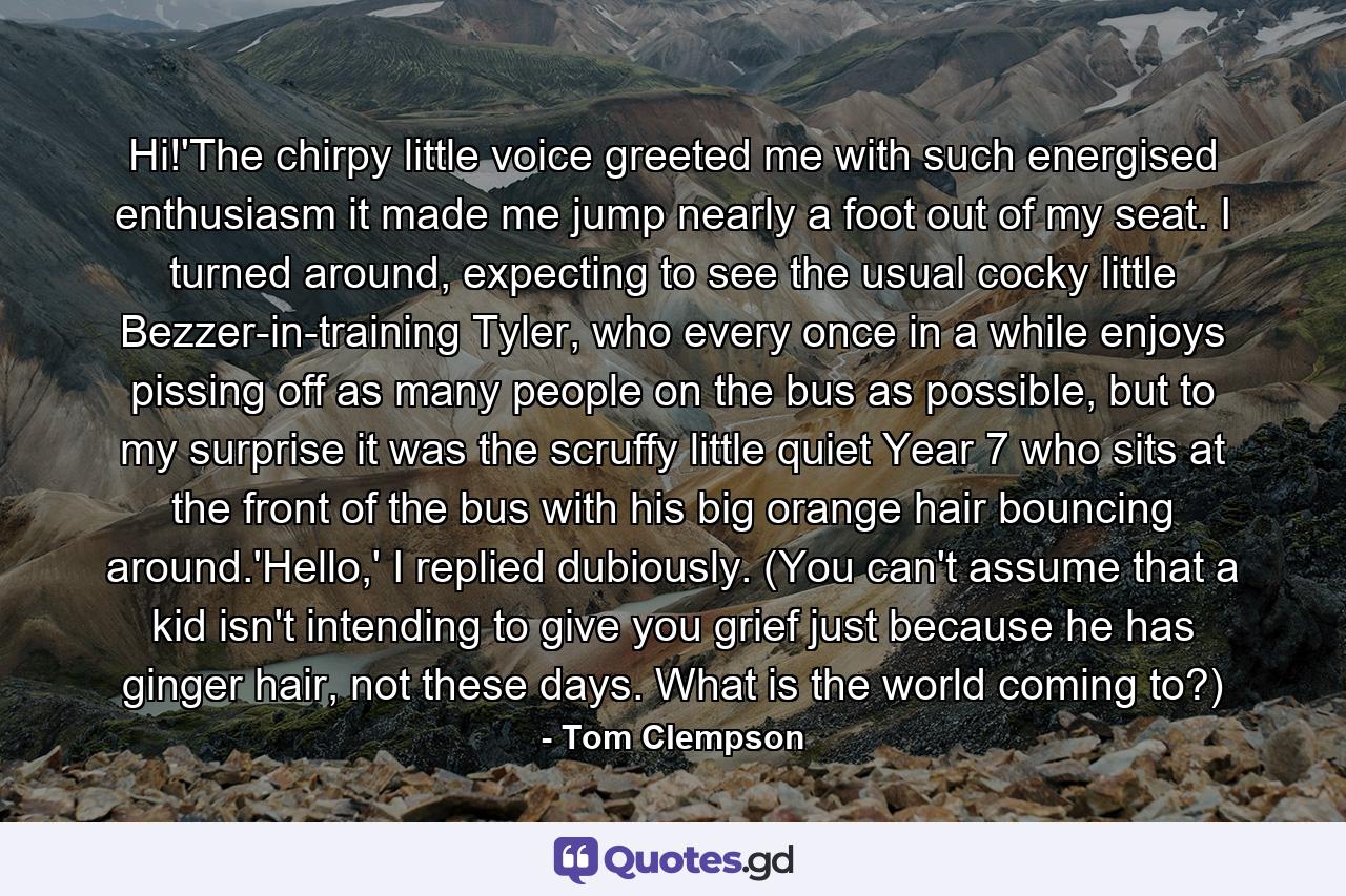 Hi!'The chirpy little voice greeted me with such energised enthusiasm it made me jump nearly a foot out of my seat. I turned around, expecting to see the usual cocky little Bezzer-in-training Tyler, who every once in a while enjoys pissing off as many people on the bus as possible, but to my surprise it was the scruffy little quiet Year 7 who sits at the front of the bus with his big orange hair bouncing around.'Hello,' I replied dubiously. (You can't assume that a kid isn't intending to give you grief just because he has ginger hair, not these days. What is the world coming to?) - Quote by Tom Clempson