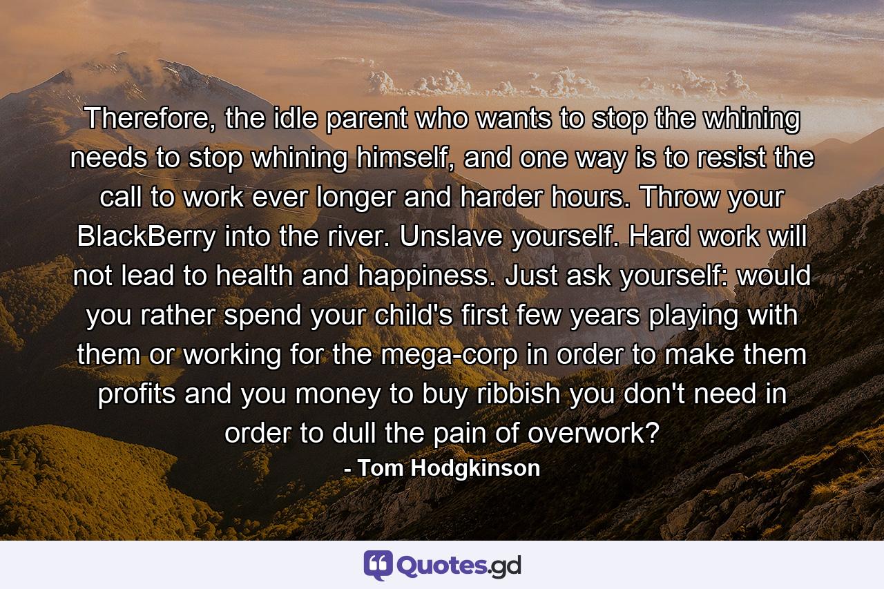 Therefore, the idle parent who wants to stop the whining needs to stop whining himself, and one way is to resist the call to work ever longer and harder hours. Throw your BlackBerry into the river. Unslave yourself. Hard work will not lead to health and happiness. Just ask yourself: would you rather spend your child's first few years playing with them or working for the mega-corp in order to make them profits and you money to buy ribbish you don't need in order to dull the pain of overwork? - Quote by Tom Hodgkinson