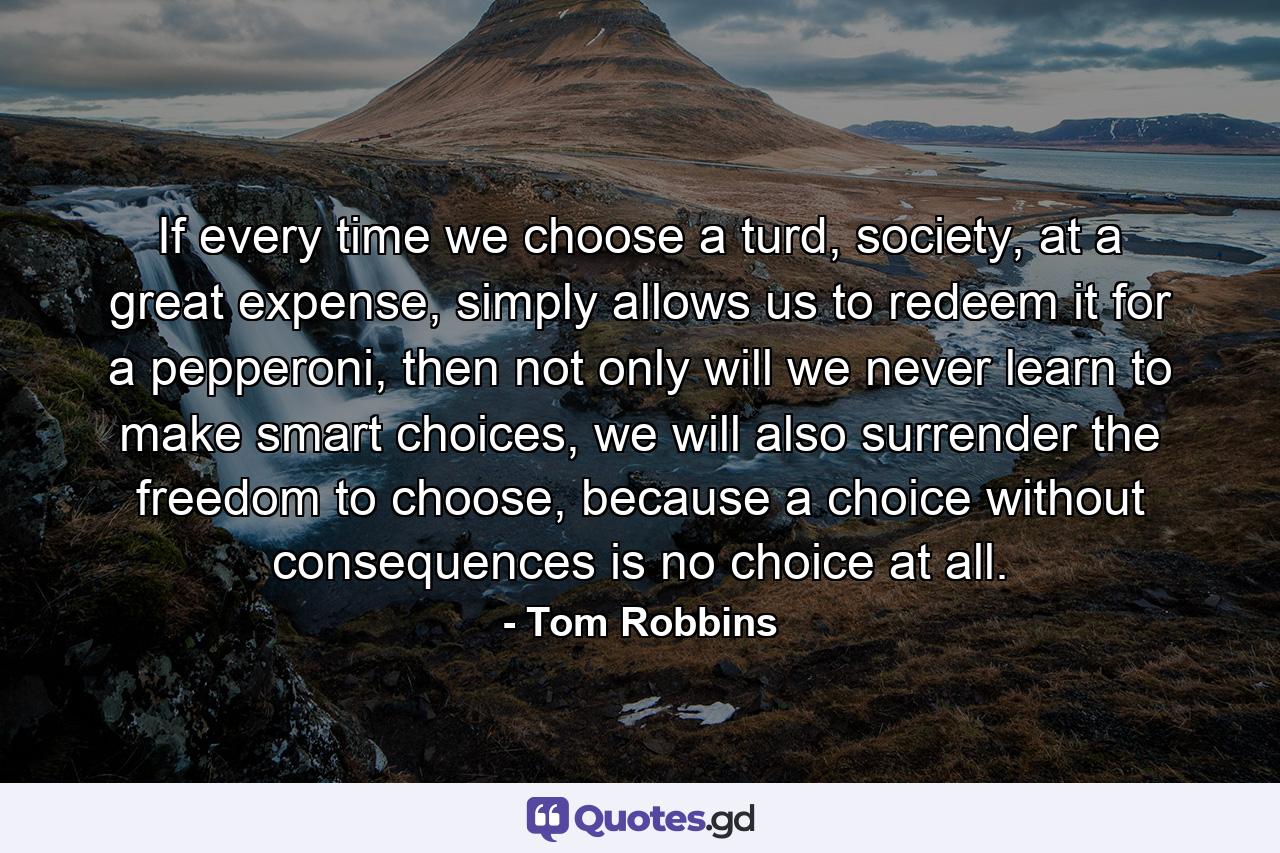 If every time we choose a turd, society, at a great expense, simply allows us to redeem it for a pepperoni, then not only will we never learn to make smart choices, we will also surrender the freedom to choose, because a choice without consequences is no choice at all. - Quote by Tom Robbins