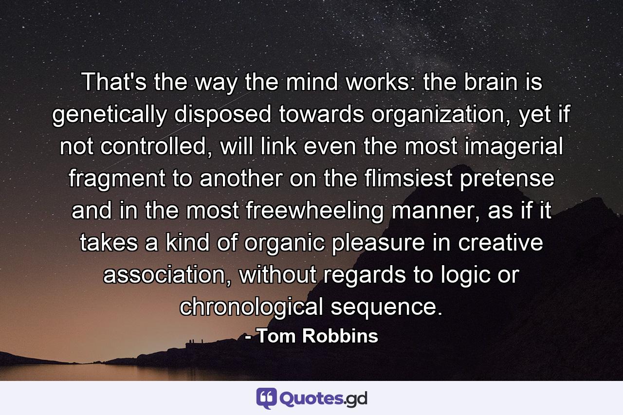 That's the way the mind works: the brain is genetically disposed towards organization, yet if not controlled, will link even the most imagerial fragment to another on the flimsiest pretense and in the most freewheeling manner, as if it takes a kind of organic pleasure in creative association, without regards to logic or chronological sequence. - Quote by Tom Robbins