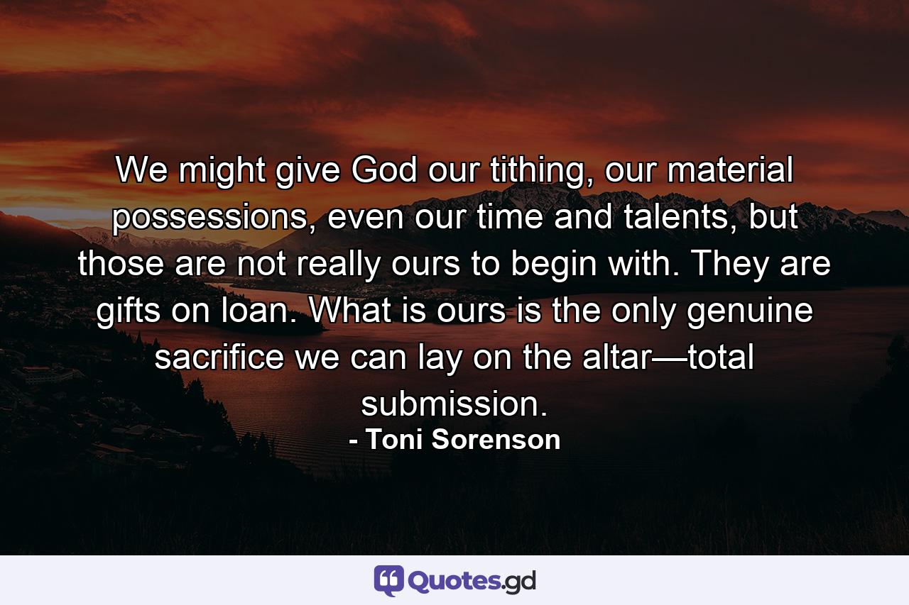 We might give God our tithing, our material possessions, even our time and talents, but those are not really ours to begin with. They are gifts on loan. What is ours is the only genuine sacrifice we can lay on the altar—total submission. - Quote by Toni Sorenson