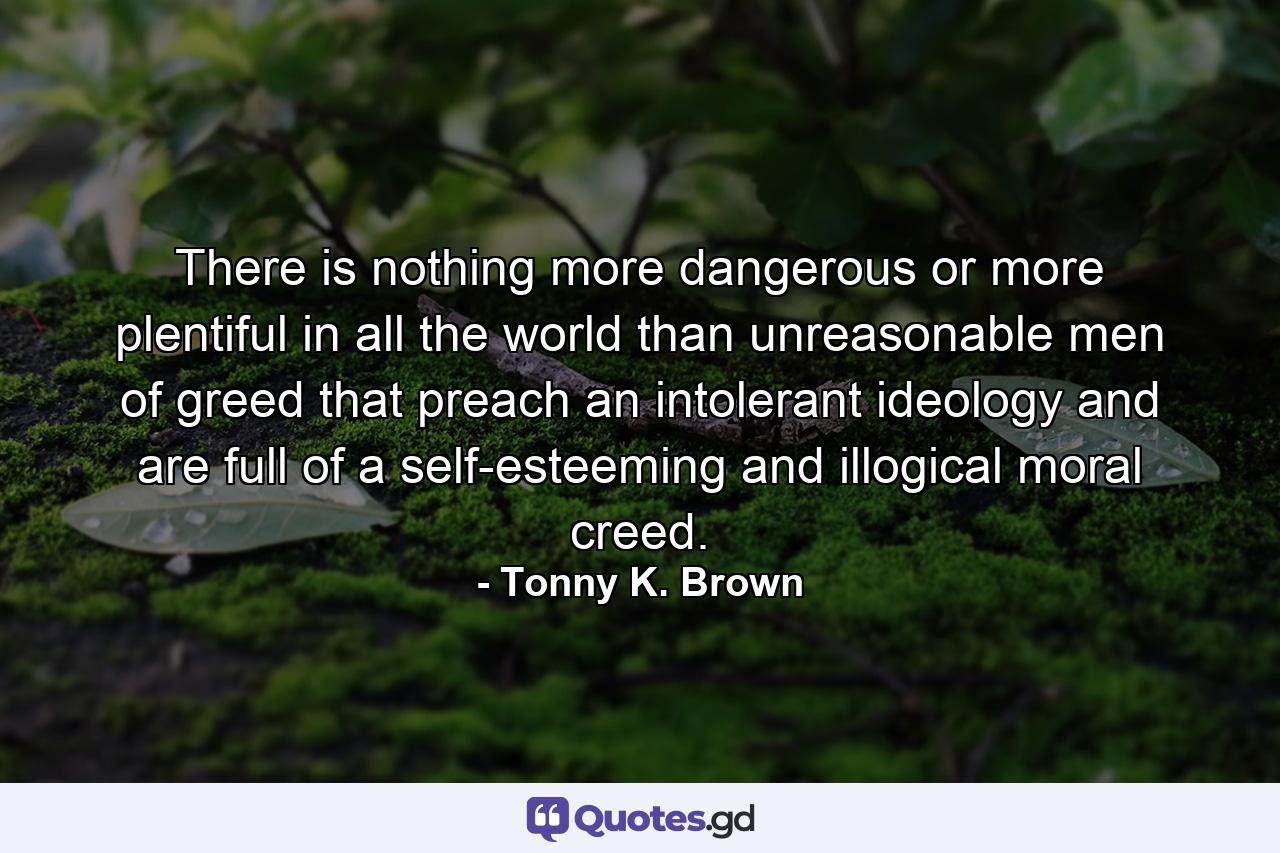 There is nothing more dangerous or more plentiful in all the world than unreasonable men of greed that preach an intolerant ideology and are full of a self-esteeming and illogical moral creed. - Quote by Tonny K. Brown