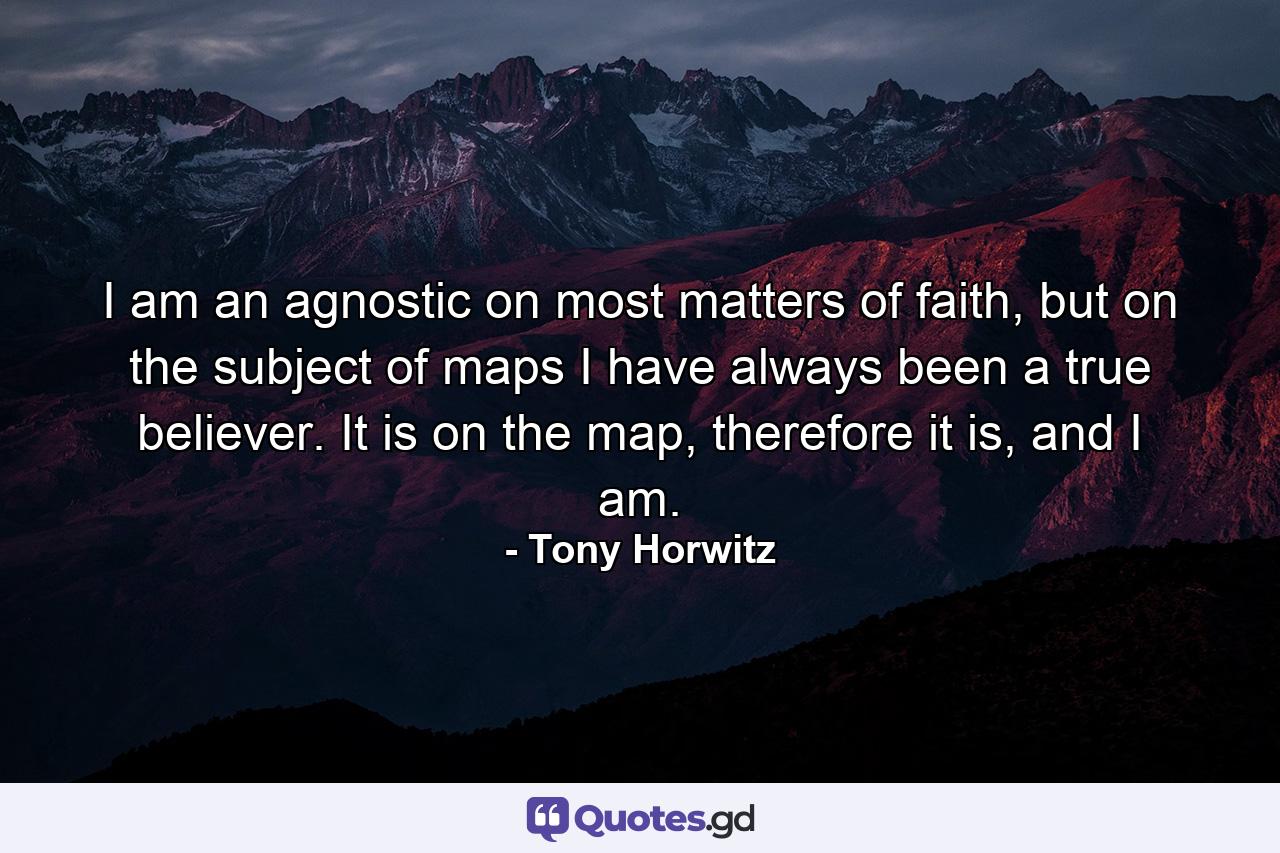 I am an agnostic on most matters of faith, but on the subject of maps I have always been a true believer. It is on the map, therefore it is, and I am. - Quote by Tony Horwitz