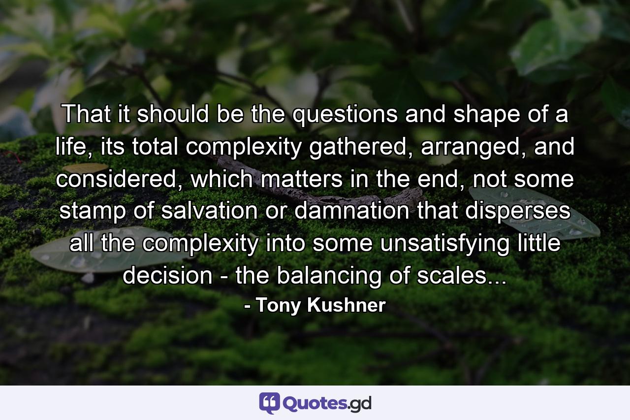 That it should be the questions and shape of a life, its total complexity gathered, arranged, and considered, which matters in the end, not some stamp of salvation or damnation that disperses all the complexity into some unsatisfying little decision - the balancing of scales... - Quote by Tony Kushner