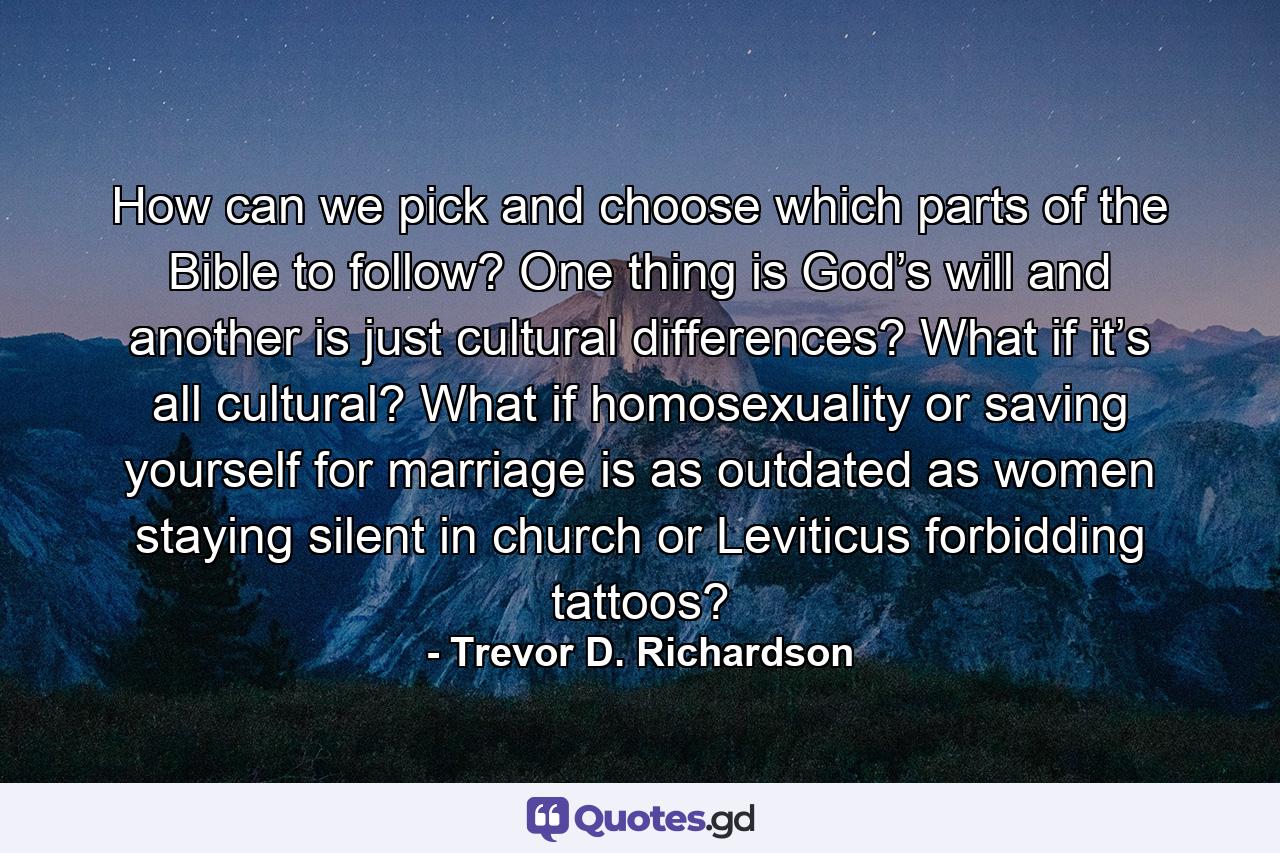 How can we pick and choose which parts of the Bible to follow? One thing is God’s will and another is just cultural differences? What if it’s all cultural? What if homosexuality or saving yourself for marriage is as outdated as women staying silent in church or Leviticus forbidding tattoos? - Quote by Trevor D. Richardson