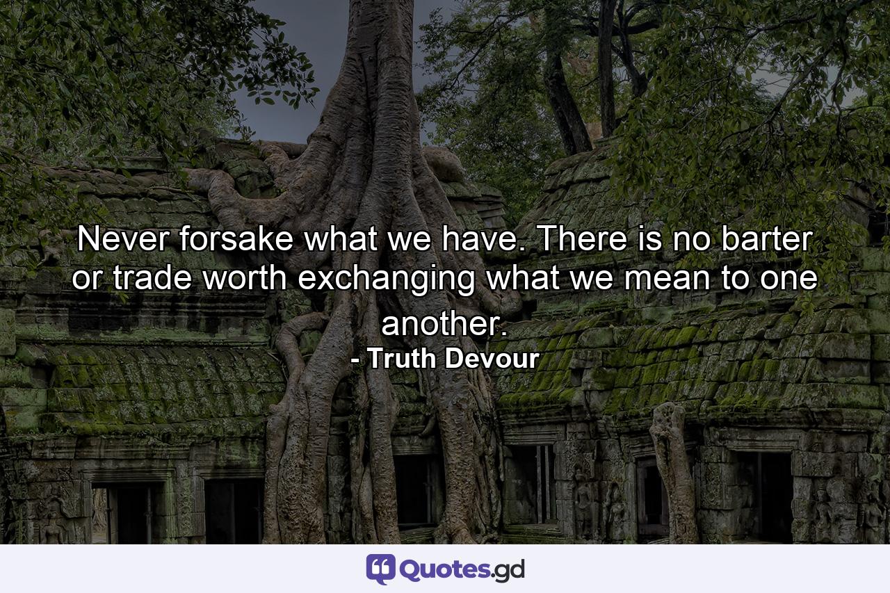 Never forsake what we have. There is no barter or trade worth exchanging what we mean to one another. - Quote by Truth Devour