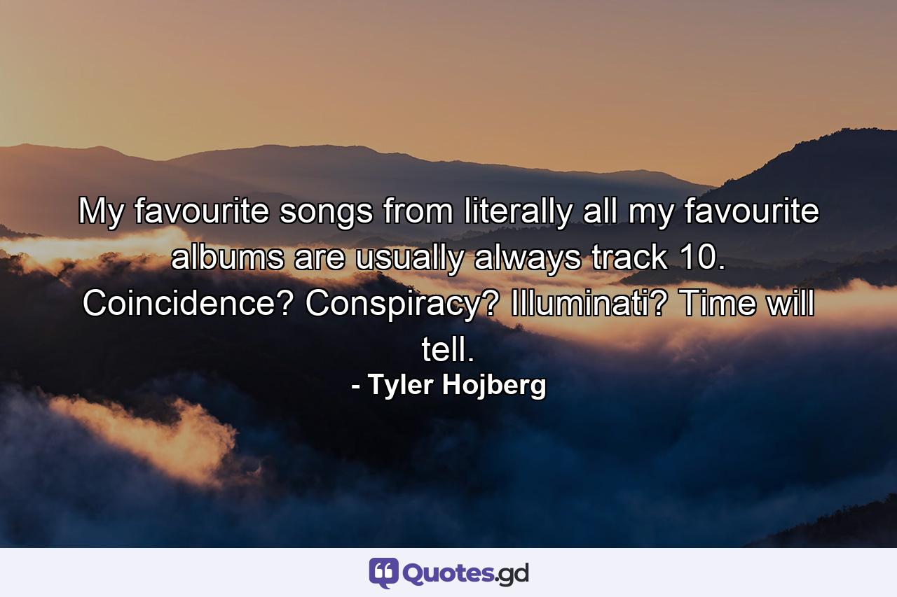 My favourite songs from literally all my favourite albums are usually always track 10. Coincidence? Conspiracy? Illuminati? Time will tell. - Quote by Tyler Hojberg