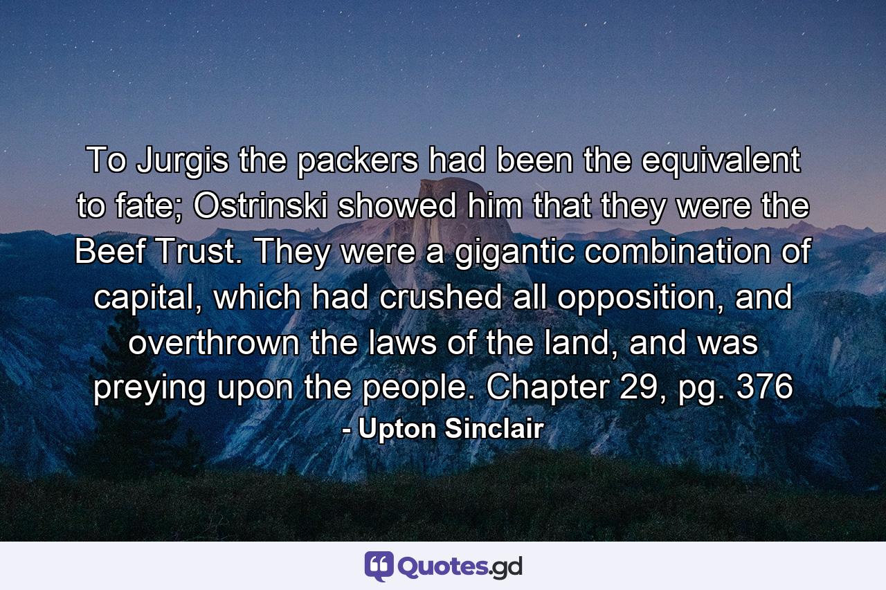 To Jurgis the packers had been the equivalent to fate; Ostrinski showed him that they were the Beef Trust. They were a gigantic combination of capital, which had crushed all opposition, and overthrown the laws of the land, and was preying upon the people. Chapter 29, pg. 376 - Quote by Upton Sinclair