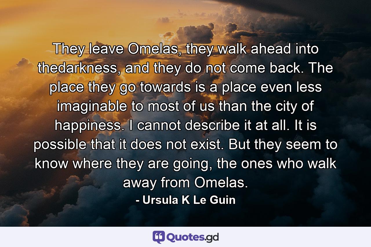 They leave Omelas, they walk ahead into thedarkness, and they do not come back. The place they go towards is a place even less imaginable to most of us than the city of happiness. I cannot describe it at all. It is possible that it does not exist. But they seem to know where they are going, the ones who walk away from Omelas. - Quote by Ursula K Le Guin