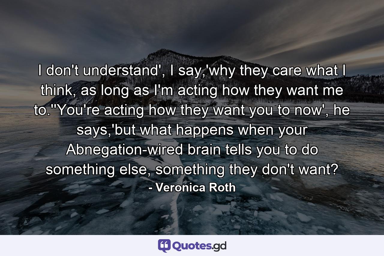 I don't understand', I say,'why they care what I think, as long as I'm acting how they want me to.''You're acting how they want you to now', he says,'but what happens when your Abnegation-wired brain tells you to do something else, something they don't want? - Quote by Veronica Roth