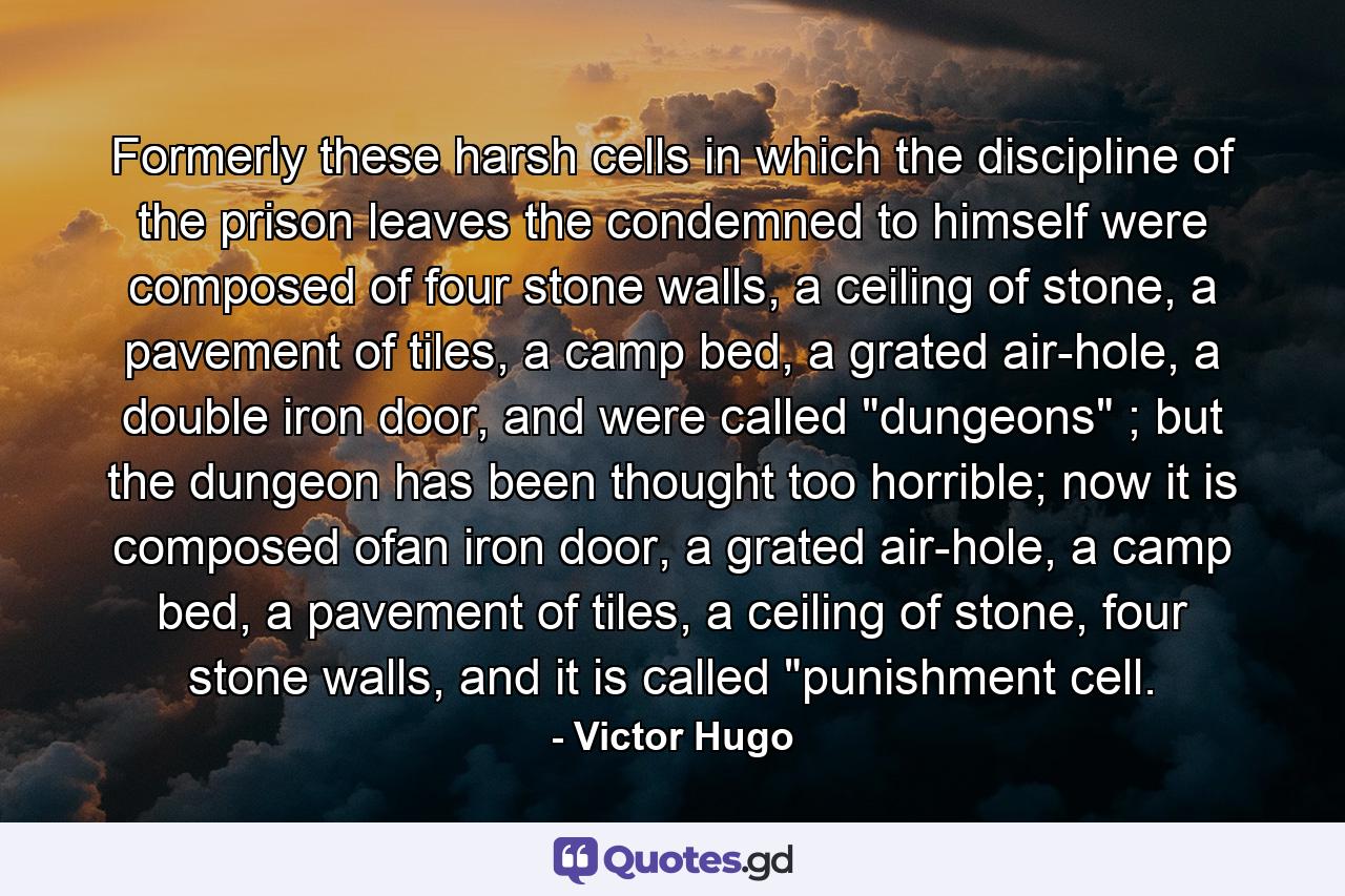 Formerly these harsh cells in which the discipline of the prison leaves the condemned to himself were composed of four stone walls, a ceiling of stone, a pavement of tiles, a camp bed, a grated air-hole, a double iron door, and were called 