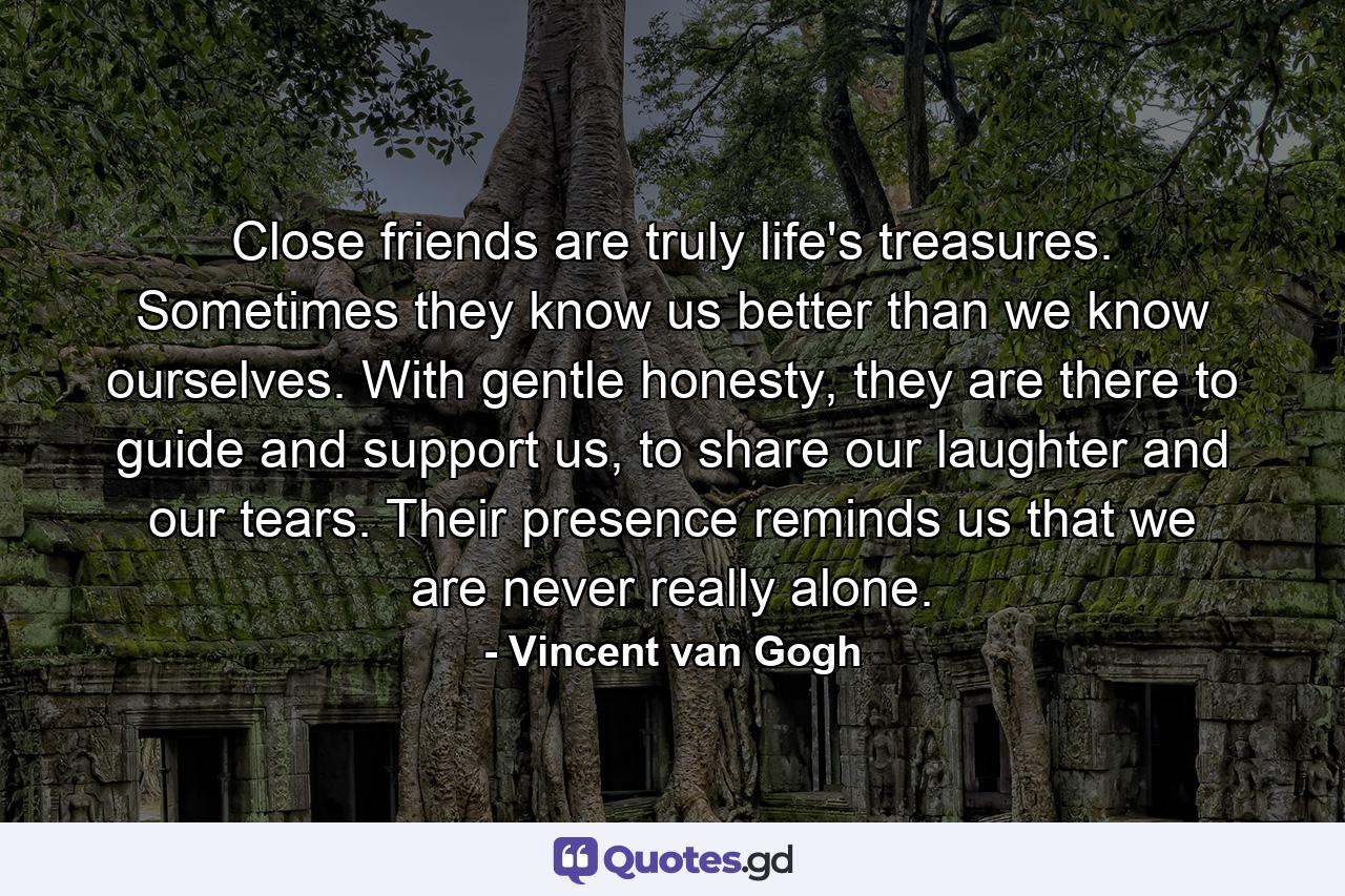 Close friends are truly life's treasures. Sometimes they know us better than we know ourselves. With gentle honesty, they are there to guide and support us, to share our laughter and our tears. Their presence reminds us that we are never really alone. - Quote by Vincent van Gogh