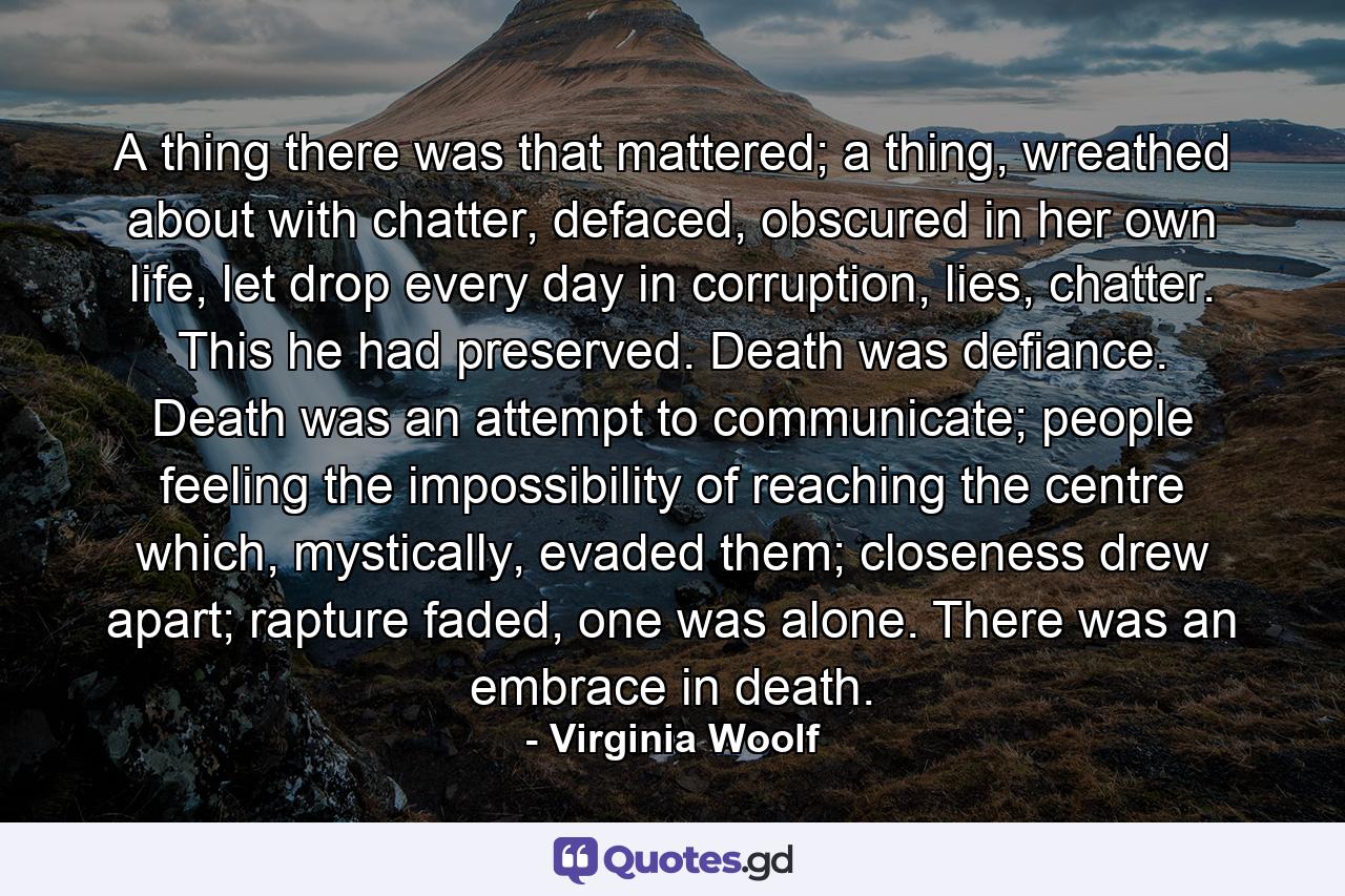 A thing there was that mattered; a thing, wreathed about with chatter, defaced, obscured in her own life, let drop every day in corruption, lies, chatter. This he had preserved. Death was defiance. Death was an attempt to communicate; people feeling the impossibility of reaching the centre which, mystically, evaded them; closeness drew apart; rapture faded, one was alone. There was an embrace in death. - Quote by Virginia Woolf