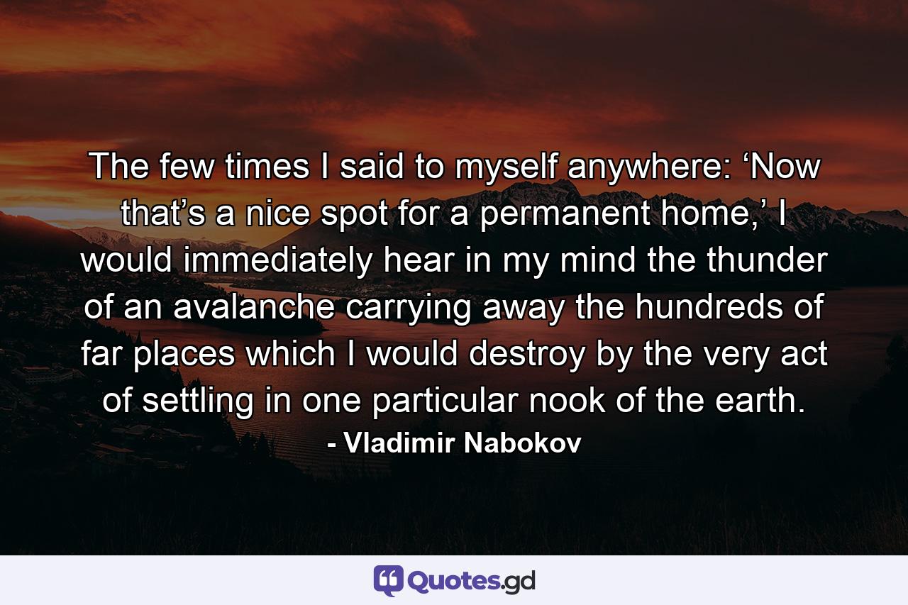 The few times I said to myself anywhere: ‘Now that’s a nice spot for a permanent home,’ I would immediately hear in my mind the thunder of an avalanche carrying away the hundreds of far places which I would destroy by the very act of settling in one particular nook of the earth. - Quote by Vladimir Nabokov