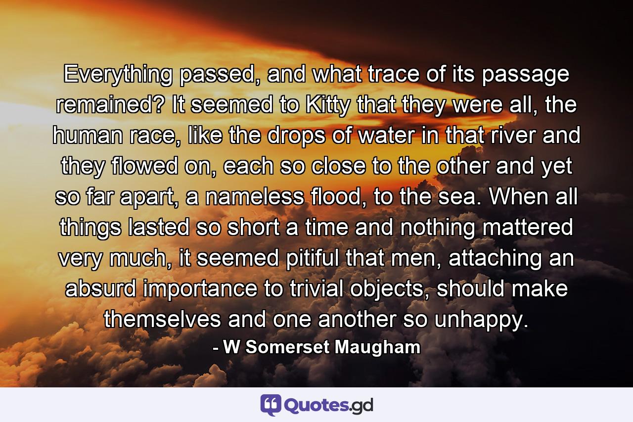 Everything passed, and what trace of its passage remained? It seemed to Kitty that they were all, the human race, like the drops of water in that river and they flowed on, each so close to the other and yet so far apart, a nameless flood, to the sea. When all things lasted so short a time and nothing mattered very much, it seemed pitiful that men, attaching an absurd importance to trivial objects, should make themselves and one another so unhappy. - Quote by W Somerset Maugham