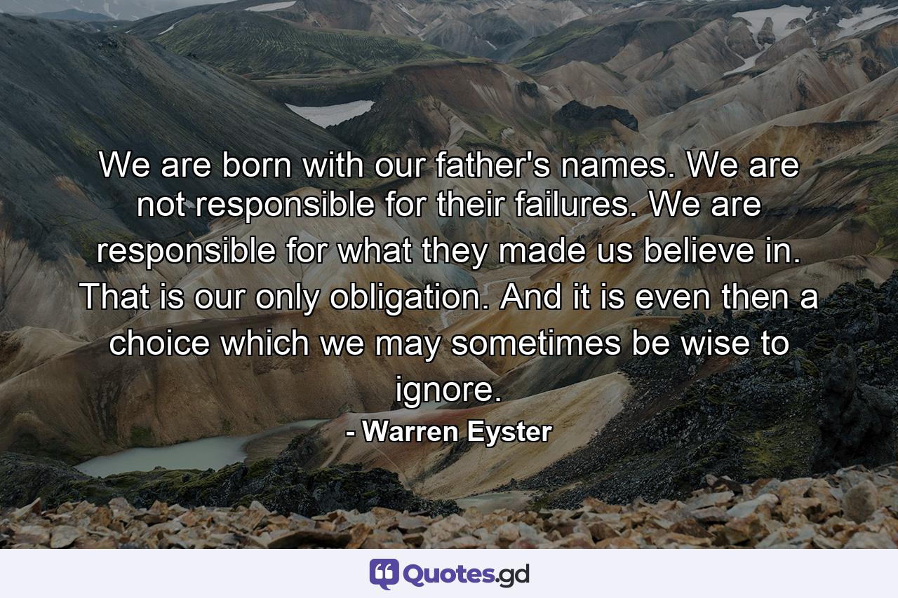 We are born with our father's names. We are not responsible for their failures. We are responsible for what they made us believe in. That is our only obligation. And it is even then a choice which we may sometimes be wise to ignore. - Quote by Warren Eyster