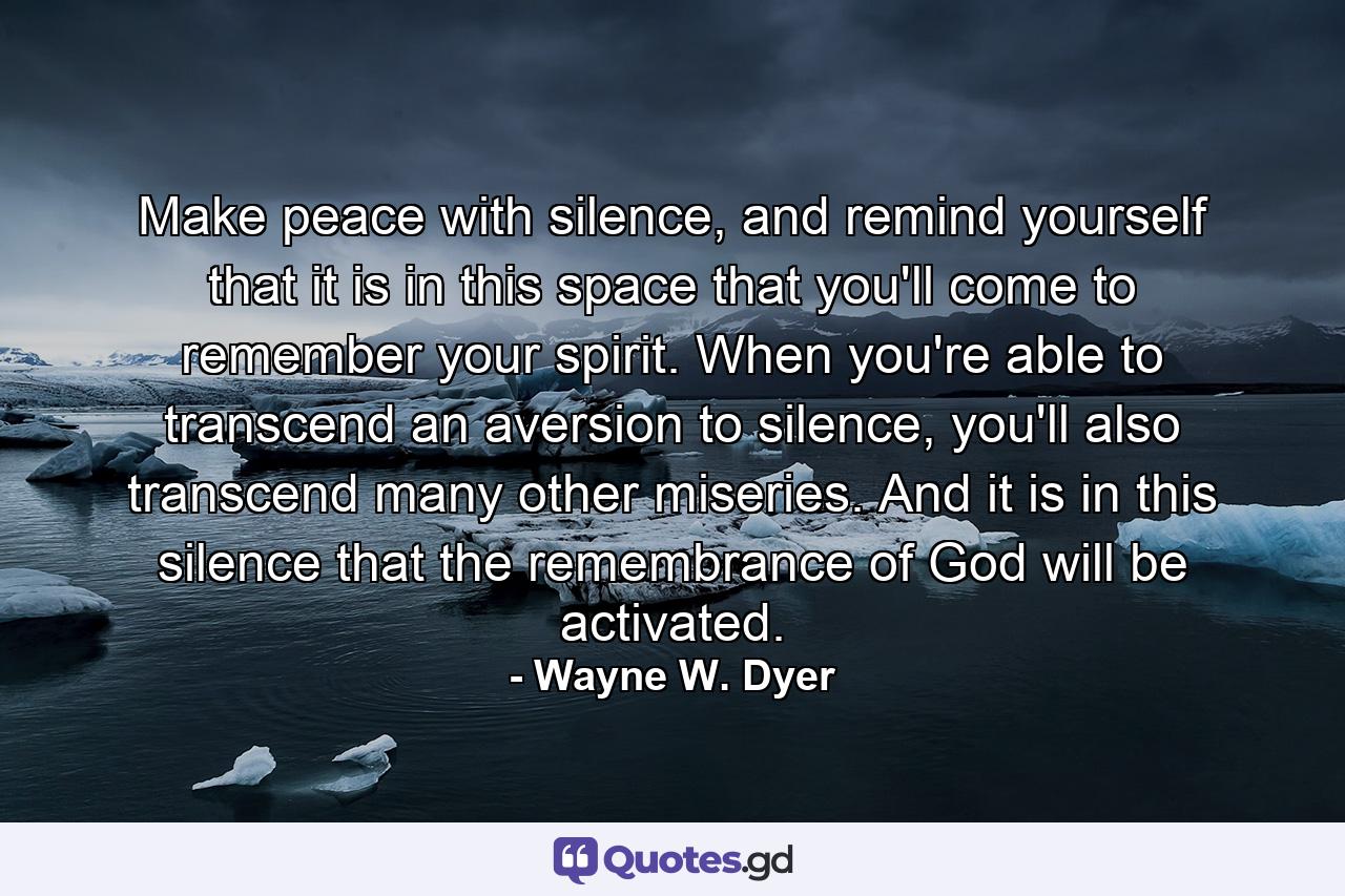 Make peace with silence, and remind yourself that it is in this space that you'll come to remember your spirit. When you're able to transcend an aversion to silence, you'll also transcend many other miseries. And it is in this silence that the remembrance of God will be activated. - Quote by Wayne W. Dyer