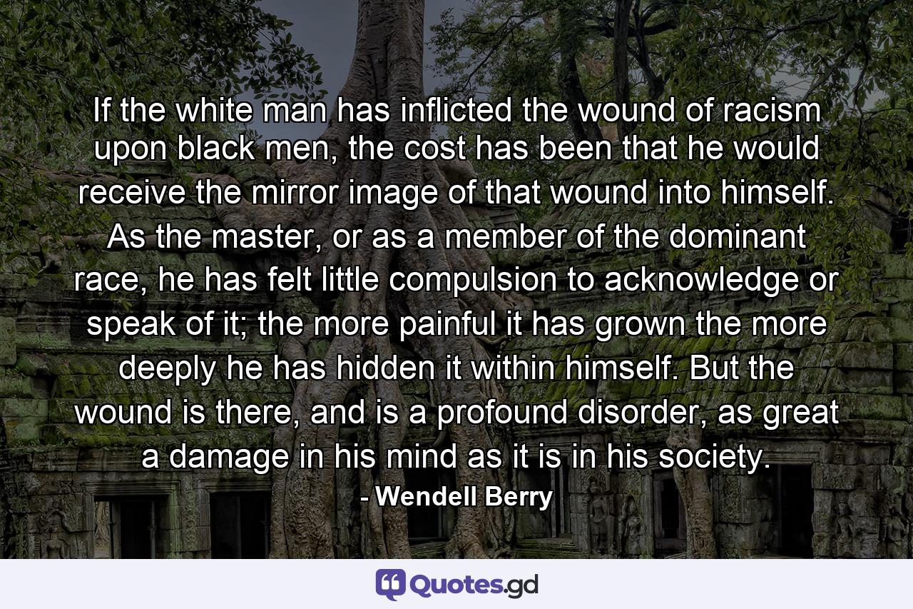 If the white man has inflicted the wound of racism upon black men, the cost has been that he would receive the mirror image of that wound into himself. As the master, or as a member of the dominant race, he has felt little compulsion to acknowledge or speak of it; the more painful it has grown the more deeply he has hidden it within himself. But the wound is there, and is a profound disorder, as great a damage in his mind as it is in his society. - Quote by Wendell Berry