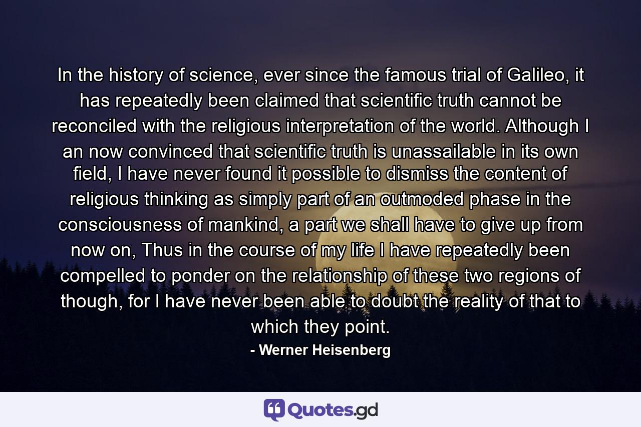 In the history of science, ever since the famous trial of Galileo, it has repeatedly been claimed that scientific truth cannot be reconciled with the religious interpretation of the world. Although I an now convinced that scientific truth is unassailable in its own field, I have never found it possible to dismiss the content of religious thinking as simply part of an outmoded phase in the consciousness of mankind, a part we shall have to give up from now on, Thus in the course of my life I have repeatedly been compelled to ponder on the relationship of these two regions of though, for I have never been able to doubt the reality of that to which they point. - Quote by Werner Heisenberg