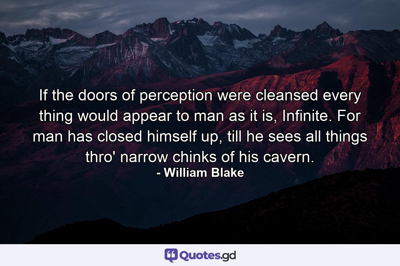 If the doors of perception were cleansed every thing would appear to man as it is, Infinite. For man has closed himself up, till he sees all things thro' narrow chinks of his cavern. - Quote by William Blake