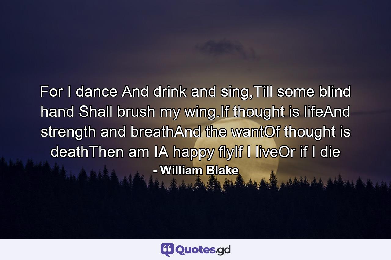 For I dance And drink and sing,Till some blind hand Shall brush my wing.If thought is lifeAnd strength and breathAnd the wantOf thought is deathThen am IA happy flyIf I liveOr if I die - Quote by William Blake