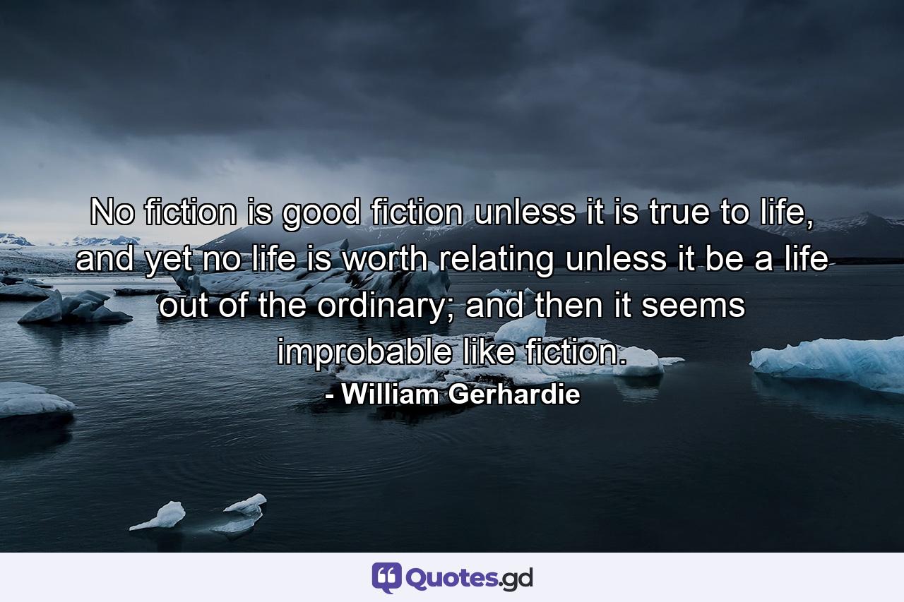 No fiction is good fiction unless it is true to life, and yet no life is worth relating unless it be a life out of the ordinary; and then it seems improbable like fiction. - Quote by William Gerhardie