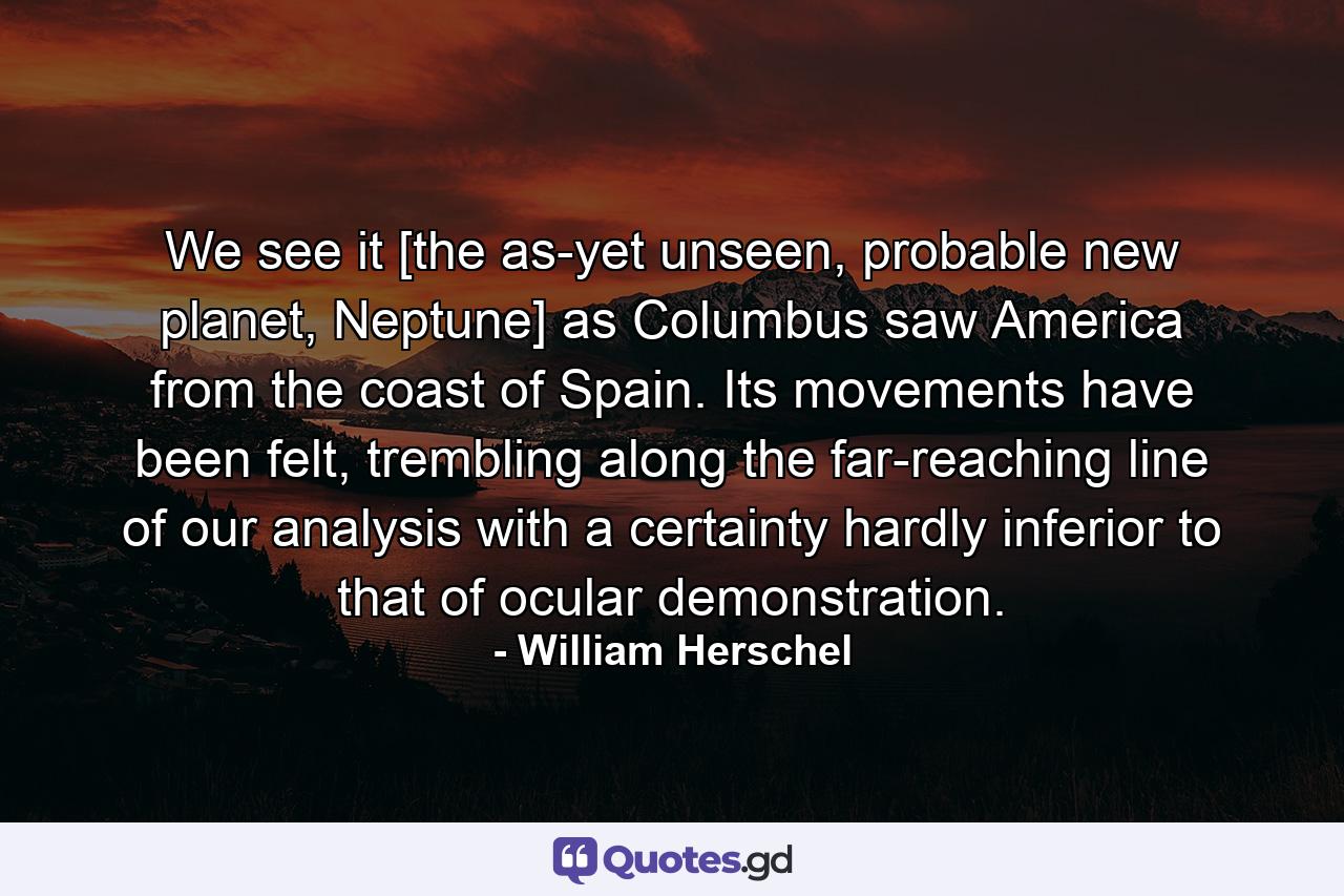 We see it [the as-yet unseen, probable new planet, Neptune] as Columbus saw America from the coast of Spain. Its movements have been felt, trembling along the far-reaching line of our analysis with a certainty hardly inferior to that of ocular demonstration. - Quote by William Herschel