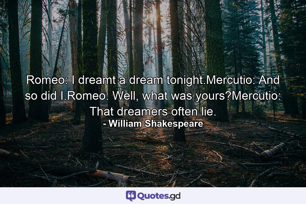 Romeo: I dreamt a dream tonight.Mercutio: And so did I.Romeo: Well, what was yours?Mercutio: That dreamers often lie. - Quote by William Shakespeare