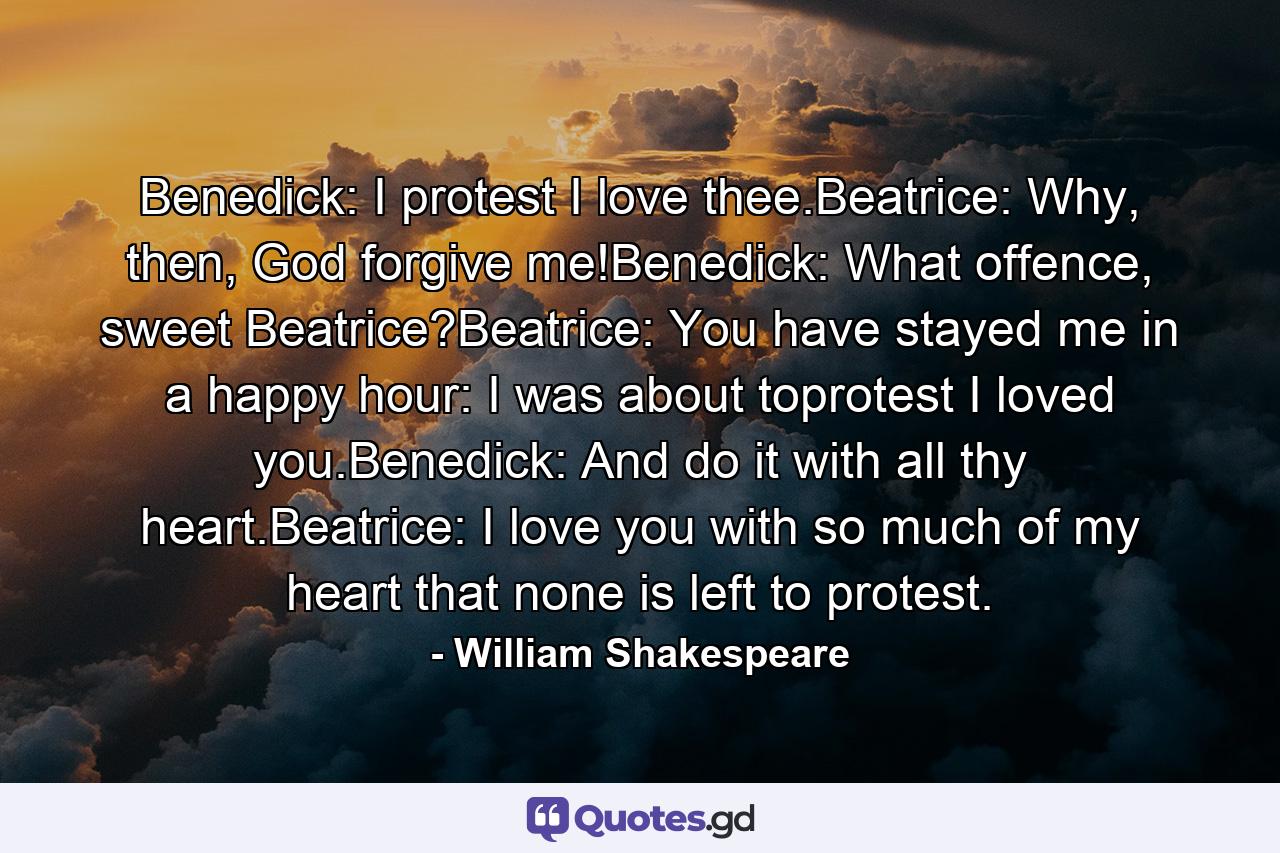 Benedick: I protest I love thee.Beatrice: Why, then, God forgive me!Benedick: What offence, sweet Beatrice?Beatrice: You have stayed me in a happy hour: I was about toprotest I loved you.Benedick: And do it with all thy heart.Beatrice: I love you with so much of my heart that none is left to protest. - Quote by William Shakespeare