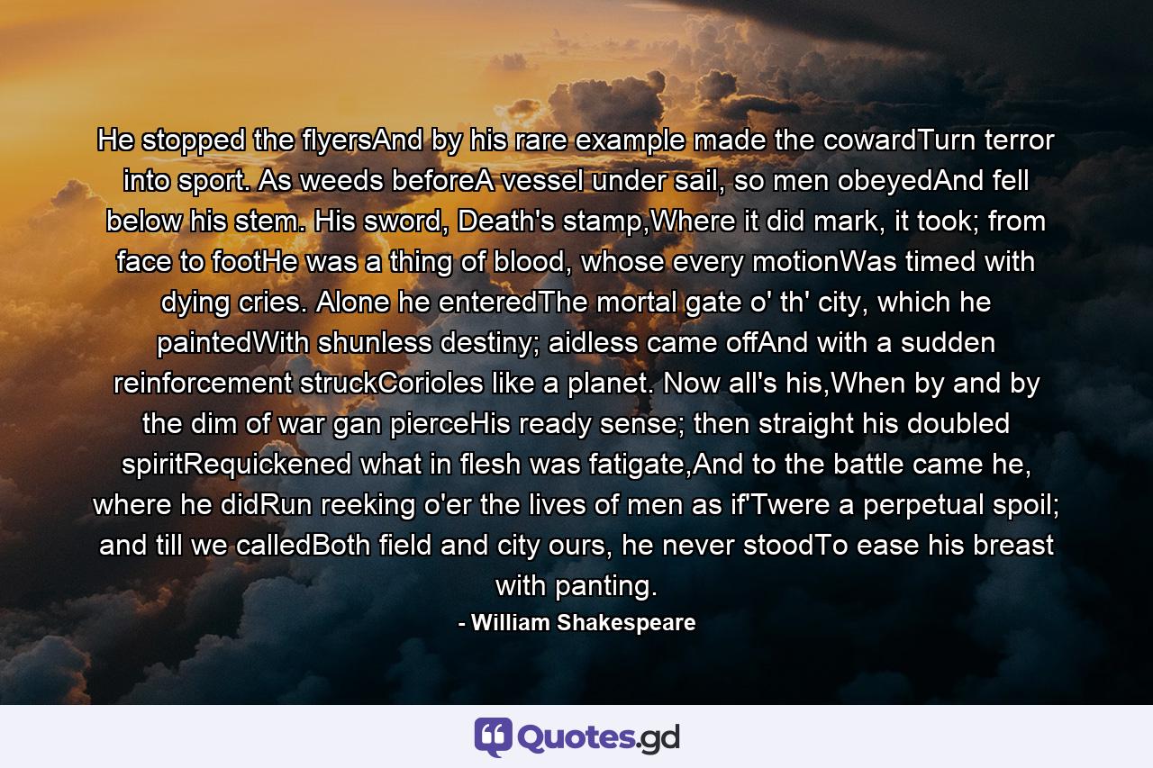 He stopped the flyersAnd by his rare example made the cowardTurn terror into sport. As weeds beforeA vessel under sail, so men obeyedAnd fell below his stem. His sword, Death's stamp,Where it did mark, it took; from face to footHe was a thing of blood, whose every motionWas timed with dying cries. Alone he enteredThe mortal gate o' th' city, which he paintedWith shunless destiny; aidless came offAnd with a sudden reinforcement struckCorioles like a planet. Now all's his,When by and by the dim of war gan pierceHis ready sense; then straight his doubled spiritRequickened what in flesh was fatigate,And to the battle came he, where he didRun reeking o'er the lives of men as if'Twere a perpetual spoil; and till we calledBoth field and city ours, he never stoodTo ease his breast with panting. - Quote by William Shakespeare