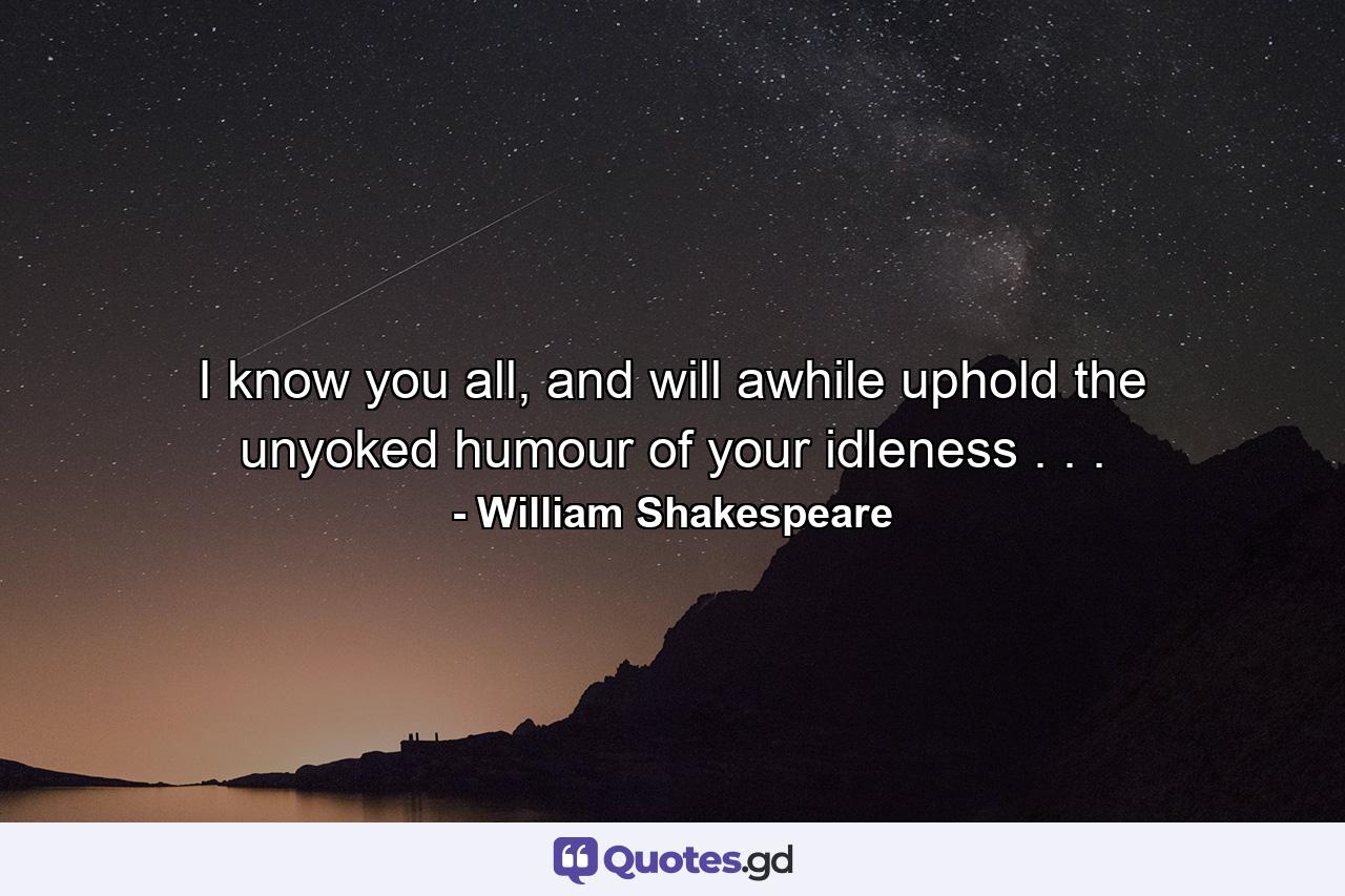 I know you all, and will awhile uphold the unyoked humour of your idleness . . . - Quote by William Shakespeare