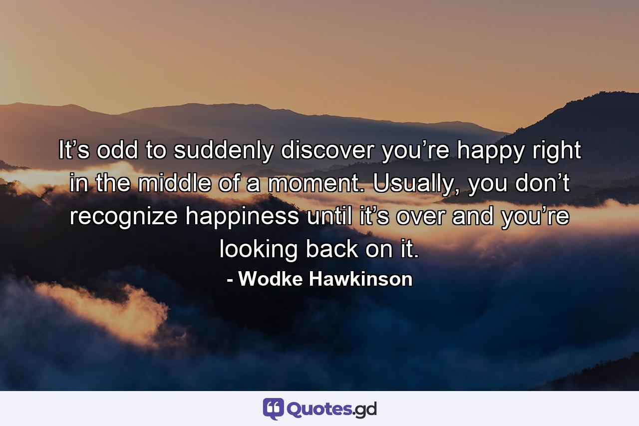 It’s odd to suddenly discover you’re happy right in the middle of a moment. Usually, you don’t recognize happiness until it’s over and you’re looking back on it. - Quote by Wodke Hawkinson