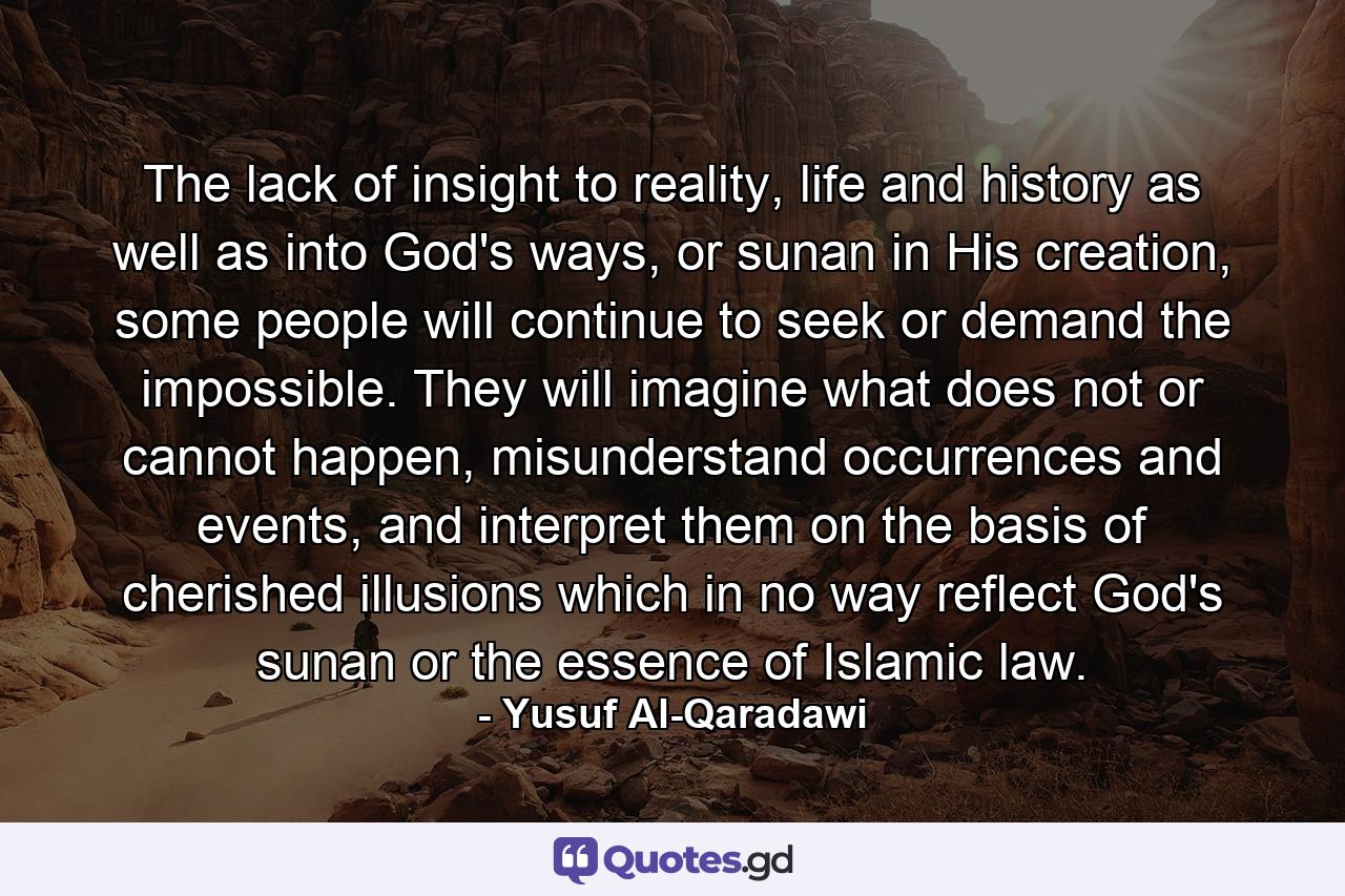 The lack of insight to reality, life and history as well as into God's ways, or sunan in His creation, some people will continue to seek or demand the impossible. They will imagine what does not or cannot happen, misunderstand occurrences and events, and interpret them on the basis of cherished illusions which in no way reflect God's sunan or the essence of Islamic law. - Quote by Yusuf Al-Qaradawi