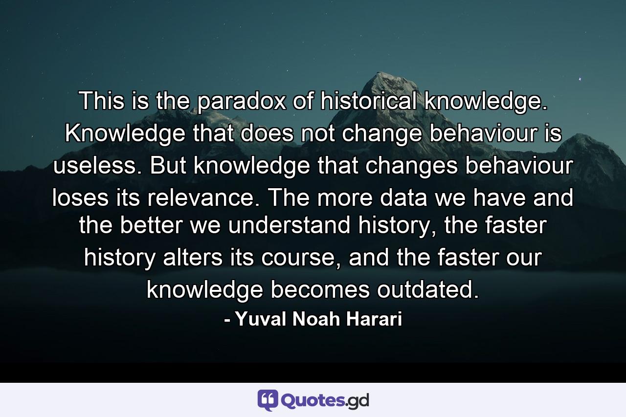 This is the paradox of historical knowledge. Knowledge that does not change behaviour is useless. But knowledge that changes behaviour loses its relevance. The more data we have and the better we understand history, the faster history alters its course, and the faster our knowledge becomes outdated. - Quote by Yuval Noah Harari