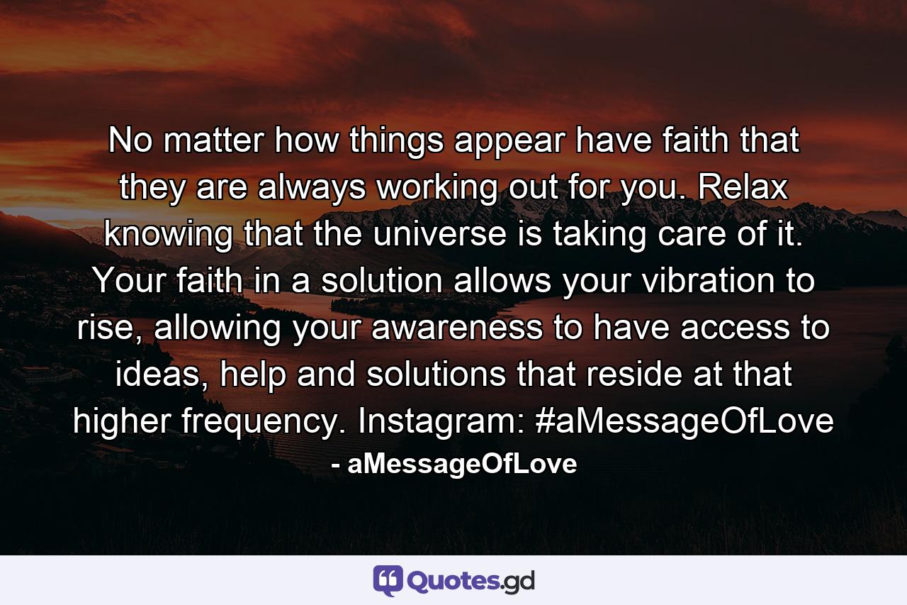 No matter how things appear have faith that they are always working out for you. Relax knowing that the universe is taking care of it. Your faith in a solution allows your vibration to rise, allowing your awareness to have access to ideas, help and solutions that reside at that higher frequency. Instagram: #aMessageOfLove - Quote by aMessageOfLove