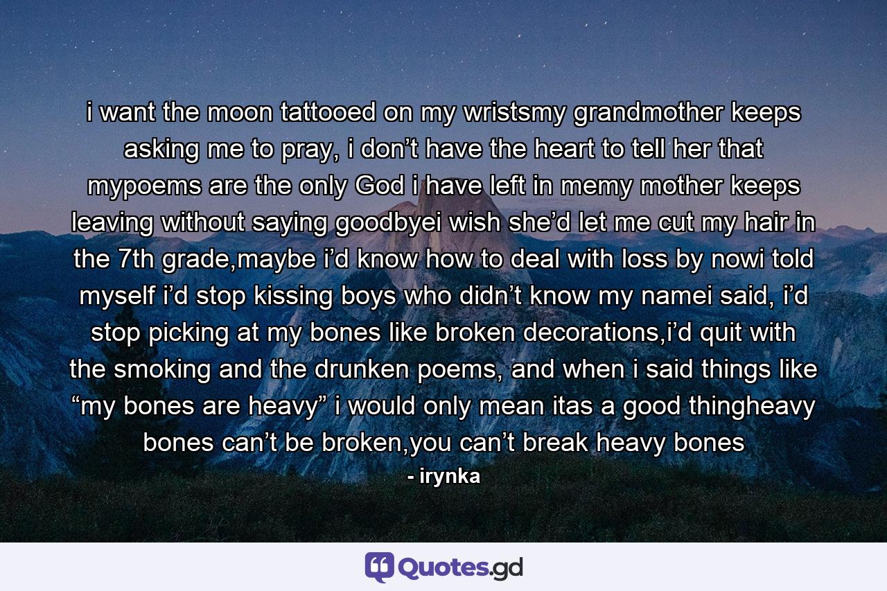 i want the moon tattooed on my wristsmy grandmother keeps asking me to pray, i don’t have the heart to tell her that mypoems are the only God i have left in memy mother keeps leaving without saying goodbyei wish she’d let me cut my hair in the 7th grade,maybe i’d know how to deal with loss by nowi told myself i’d stop kissing boys who didn’t know my namei said, i’d stop picking at my bones like broken decorations,i’d quit with the smoking and the drunken poems, and when i said things like “my bones are heavy” i would only mean itas a good thingheavy bones can’t be broken,you can’t break heavy bones - Quote by irynka