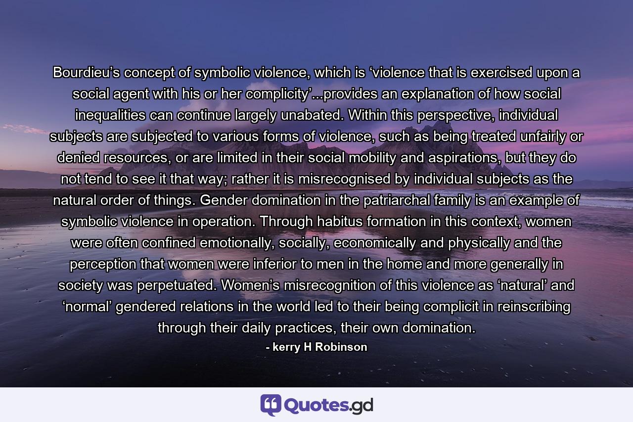 Bourdieu’s concept of symbolic violence, which is ‘violence that is exercised upon a social agent with his or her complicity’...provides an explanation of how social inequalities can continue largely unabated. Within this perspective, individual subjects are subjected to various forms of violence, such as being treated unfairly or denied resources, or are limited in their social mobility and aspirations, but they do not tend to see it that way; rather it is misrecognised by individual subjects as the natural order of things. Gender domination in the patriarchal family is an example of symbolic violence in operation. Through habitus formation in this context, women were often confined emotionally, socially, economically and physically and the perception that women were inferior to men in the home and more generally in society was perpetuated. Women’s misrecognition of this violence as ‘natural’ and ‘normal’ gendered relations in the world led to their being complicit in reinscribing through their daily practices, their own domination. - Quote by kerry H Robinson