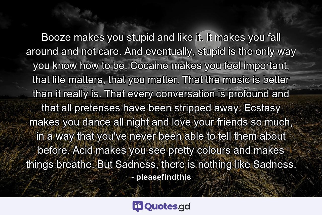 Booze makes you stupid and like it. It makes you fall around and not care. And eventually, stupid is the only way you know how to be. Cocaine makes you feel important, that life matters, that you matter. That the music is better than it really is. That every conversation is profound and that all pretenses have been stripped away. Ecstasy makes you dance all night and love your friends so much, in a way that you've never been able to tell them about before. Acid makes you see pretty colours and makes things breathe. But Sadness, there is nothing like Sadness. - Quote by pleasefindthis