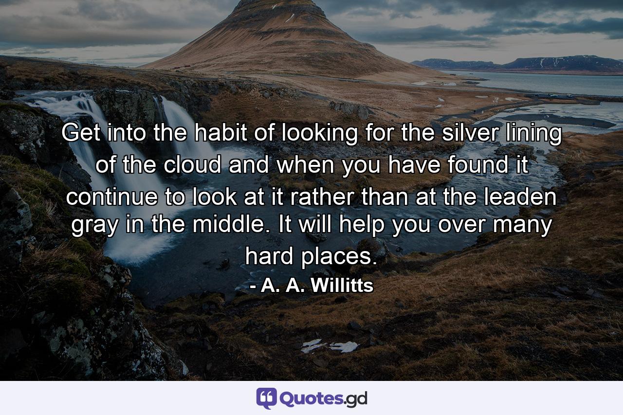 Get into the habit of looking for the silver lining of the cloud  and  when you have found it  continue to look at it  rather than at the leaden gray in the middle. It will help you over many hard places. - Quote by A. A. Willitts