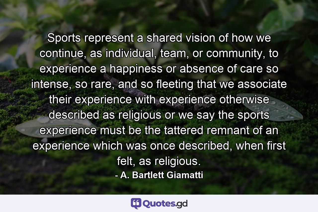 Sports represent a shared vision of how we continue, as individual, team, or community, to experience a happiness or absence of care so intense, so rare, and so fleeting that we associate their experience with experience otherwise described as religious or we say the sports experience must be the tattered remnant of an experience which was once described, when first felt, as religious. - Quote by A. Bartlett Giamatti