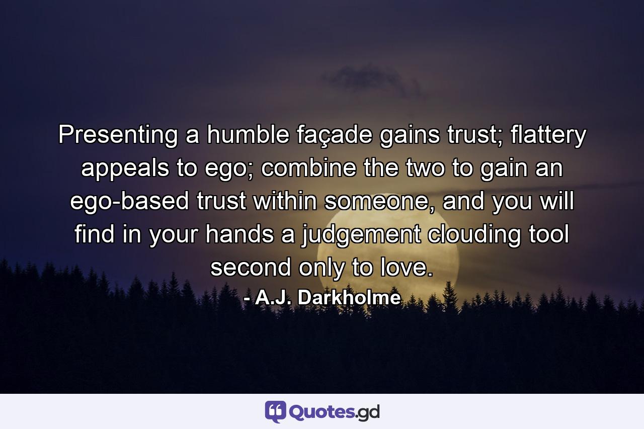 Presenting a humble façade gains trust; flattery appeals to ego; combine the two to gain an ego-based trust within someone, and you will find in your hands a judgement clouding tool second only to love. - Quote by A.J. Darkholme