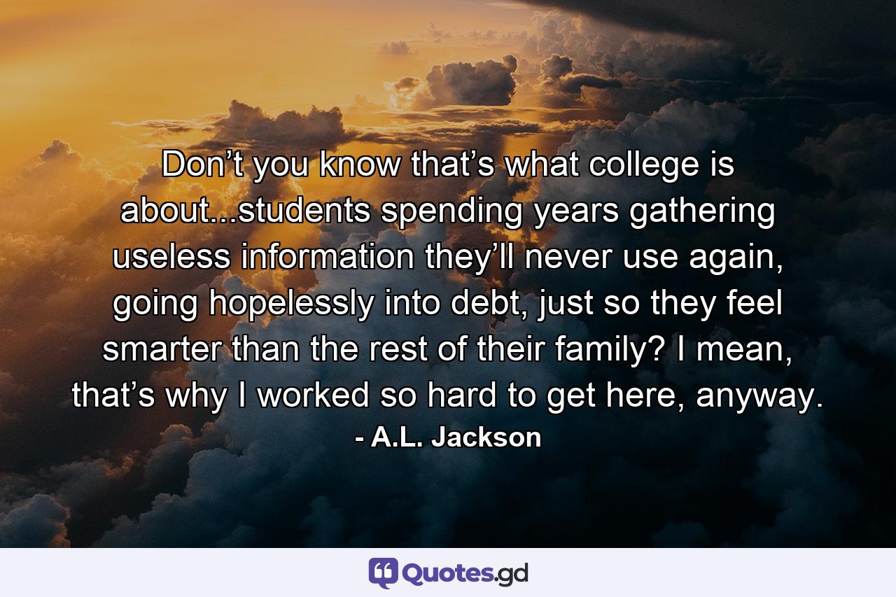 Don’t you know that’s what college is about...students spending years gathering useless information they’ll never use again, going hopelessly into debt, just so they feel smarter than the rest of their family? I mean, that’s why I worked so hard to get here, anyway. - Quote by A.L. Jackson