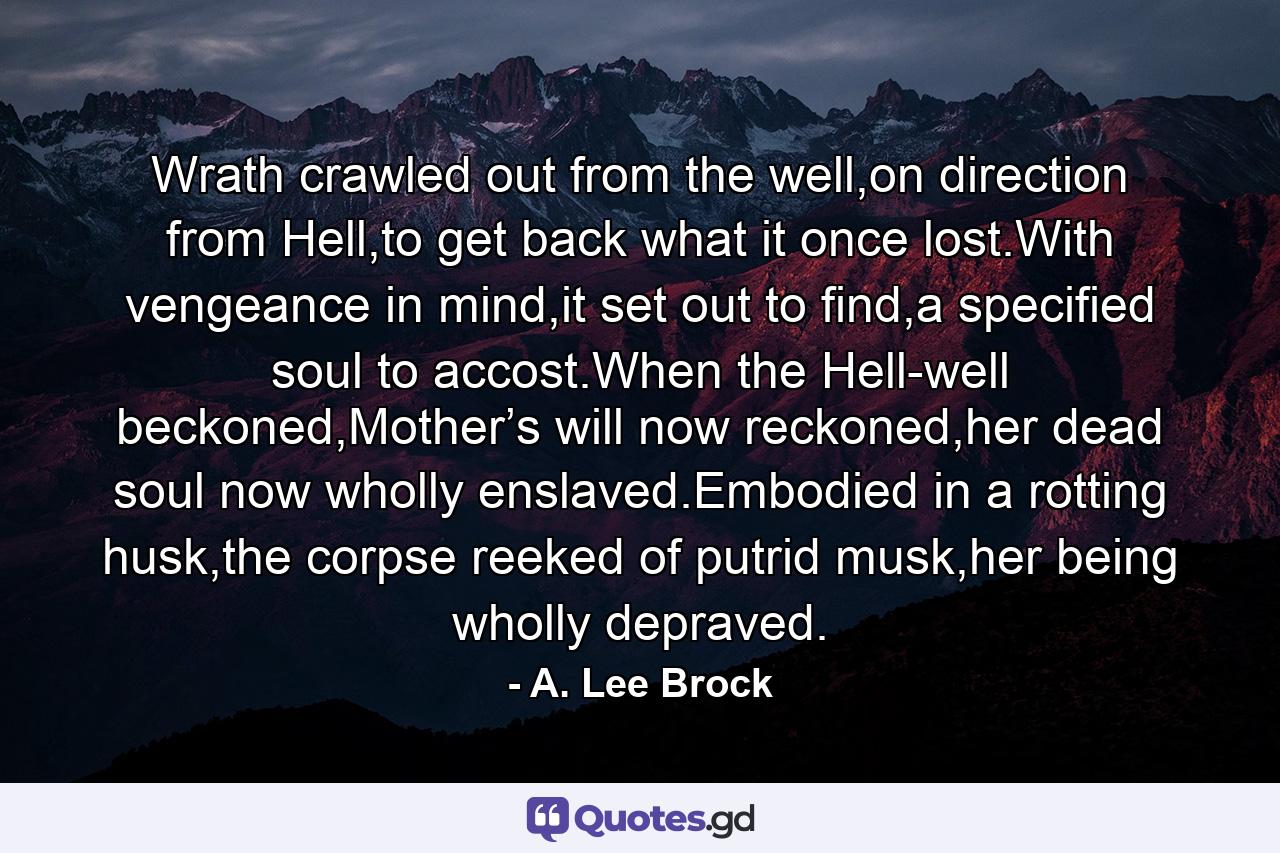 Wrath crawled out from the well,on direction from Hell,to get back what it once lost.With vengeance in mind,it set out to find,a specified soul to accost.When the Hell-well beckoned,Mother’s will now reckoned,her dead soul now wholly enslaved.Embodied in a rotting husk,the corpse reeked of putrid musk,her being wholly depraved. - Quote by A. Lee Brock