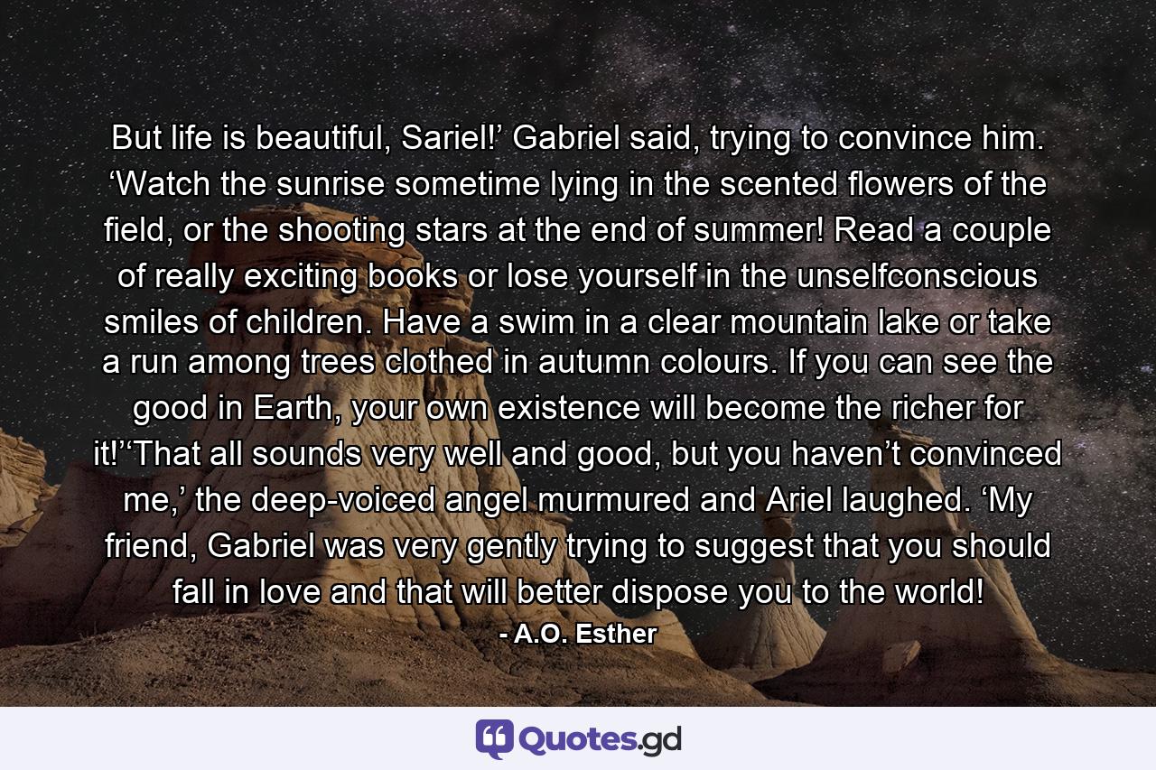 But life is beautiful, Sariel!’ Gabriel said, trying to convince him. ‘Watch the sunrise sometime lying in the scented flowers of the field, or the shooting stars at the end of summer! Read a couple of really exciting books or lose yourself in the unselfconscious smiles of children. Have a swim in a clear mountain lake or take a run among trees clothed in autumn colours. If you can see the good in Earth, your own existence will become the richer for it!’‘That all sounds very well and good, but you haven’t convinced me,’ the deep-voiced angel murmured and Ariel laughed. ‘My friend, Gabriel was very gently trying to suggest that you should fall in love and that will better dispose you to the world! - Quote by A.O. Esther